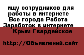 ищу сотрудников для работы в интернете - Все города Работа » Заработок в интернете   . Крым,Гвардейское